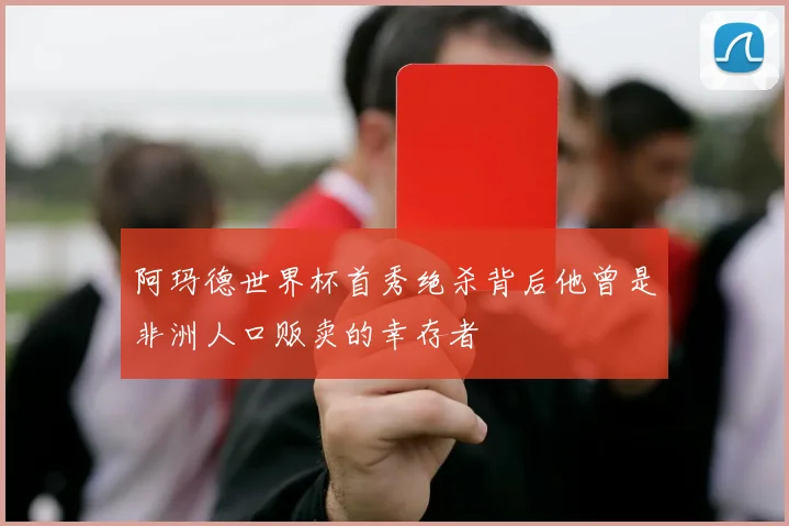 阿玛德世界杯首秀绝杀背后他曾是非洲人口贩卖的幸存者