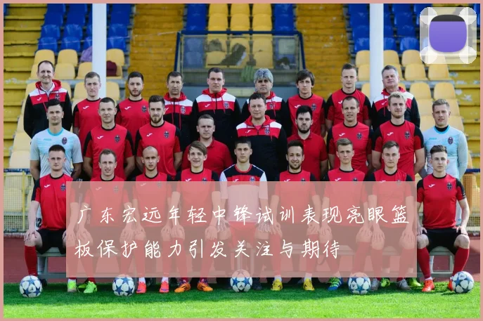 广东宏远年轻中锋试训表现亮眼篮板保护能力引发关注与期待
