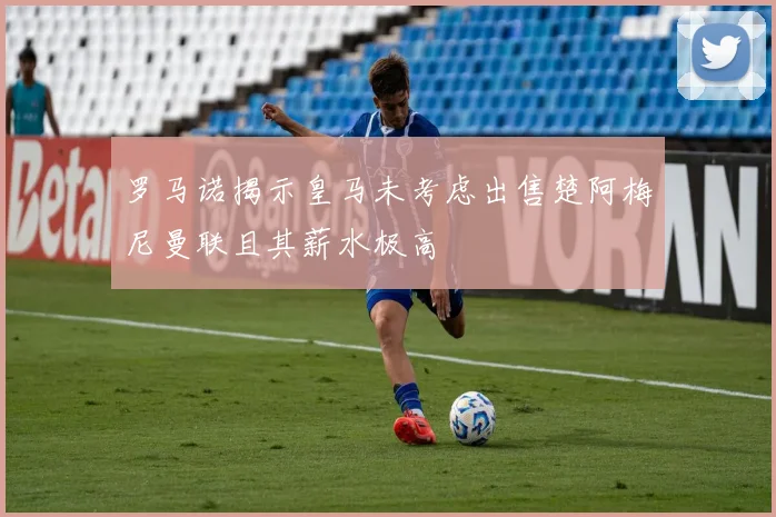 罗马诺揭示皇马未考虑出售楚阿梅尼曼联且其薪水极高