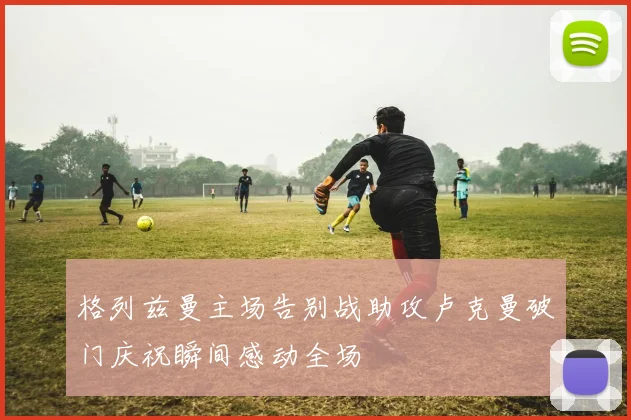 格列兹曼主场告别战助攻卢克曼破门庆祝瞬间感动全场