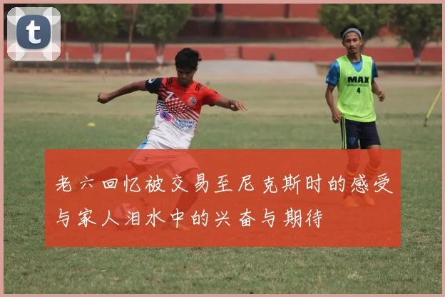 老六回忆被交易至尼克斯时的感受与家人泪水中的兴奋与期待