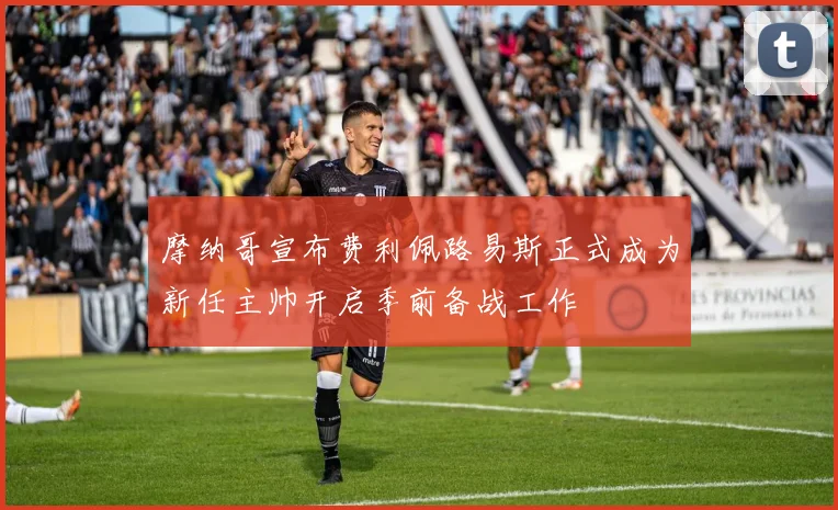 摩纳哥宣布费利佩路易斯正式成为新任主帅开启季前备战工作