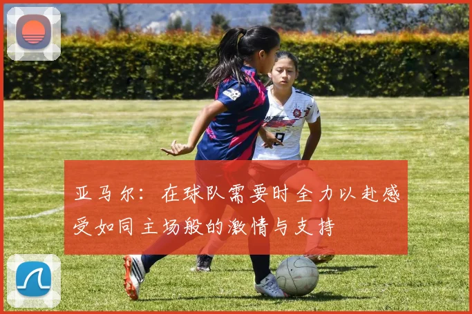 亚马尔：在球队需要时全力以赴感受如同主场般的激情与支持