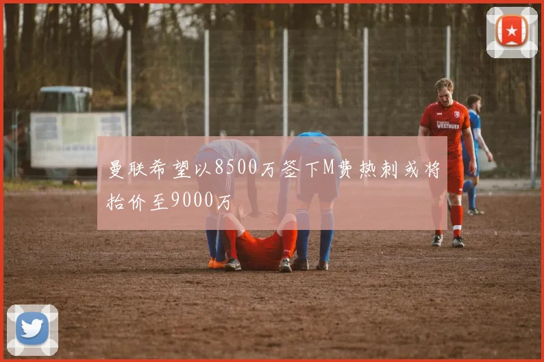 曼联希望以8500万签下M费热刺或将抬价至9000万