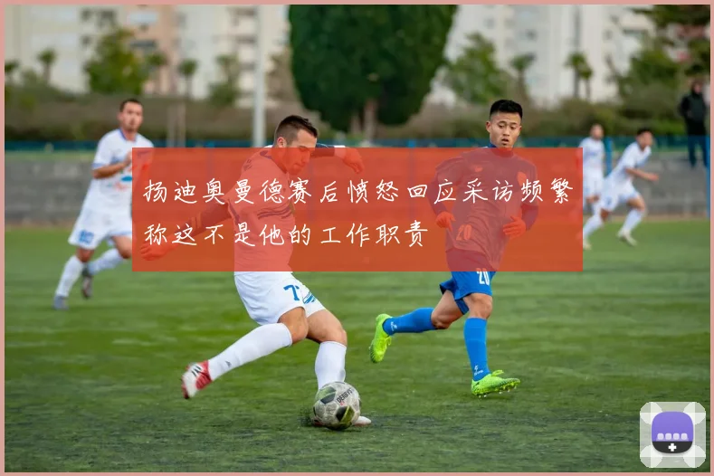 扬迪奥曼德赛后愤怒回应采访频繁称这不是他的工作职责