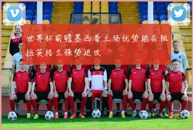 世界杯前瞻墨西哥主场优势能否阻挡英格兰强势进攻