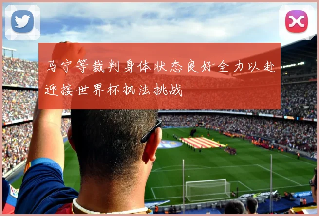 马宁等裁判身体状态良好全力以赴迎接世界杯执法挑战