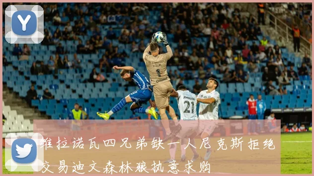 维拉诺瓦四兄弟缺一人尼克斯拒绝交易迪文森林狼执意求购