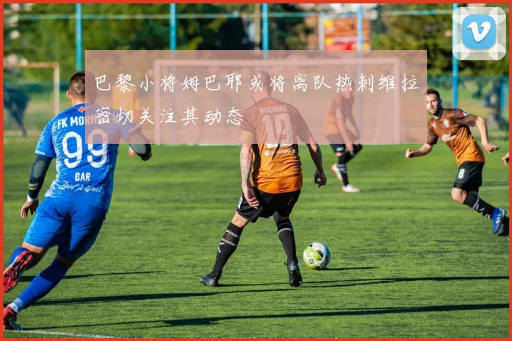 巴黎小将姆巴耶或将离队热刺维拉密切关注其动态