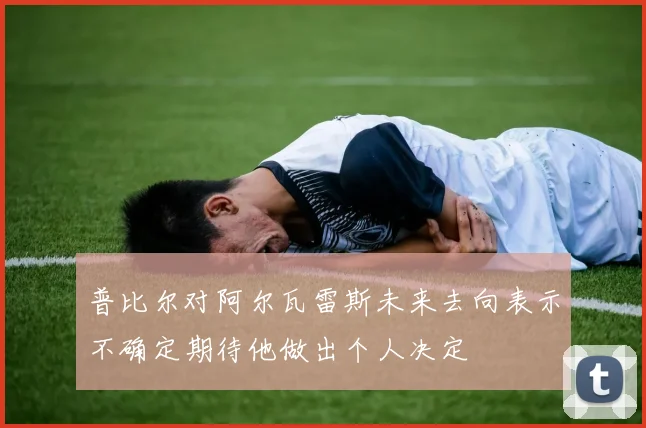 普比尔对阿尔瓦雷斯未来去向表示不确定期待他做出个人决定