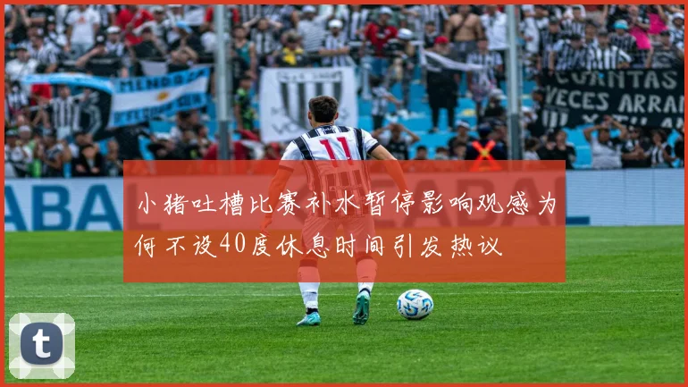 小猪吐槽比赛补水暂停影响观感为何不设40度休息时间引发热议