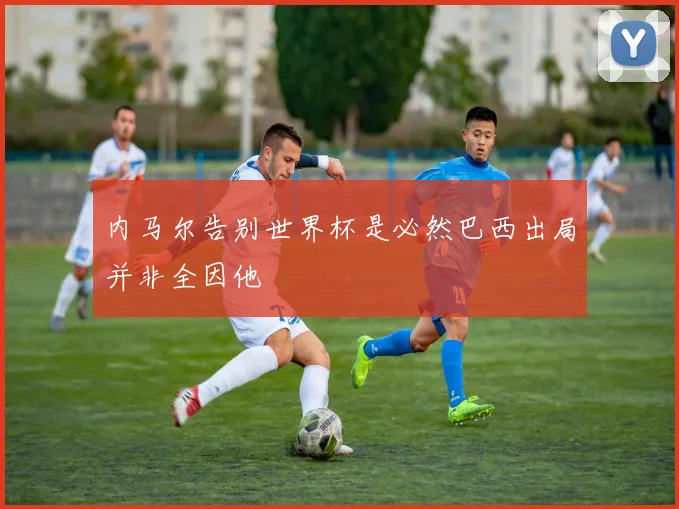 内马尔告别世界杯是必然巴西出局并非全因他