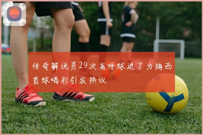 传奇解说员29次高呼球进了为梅西首球喝彩引发热议