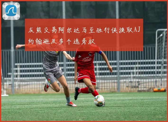 灰熊交易阿尔达马至独行侠换取AJ约翰逊及多个选秀权
