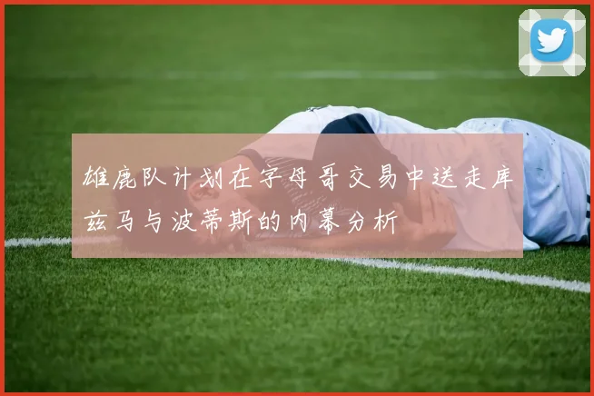 雄鹿队计划在字母哥交易中送走库兹马与波蒂斯的内幕分析