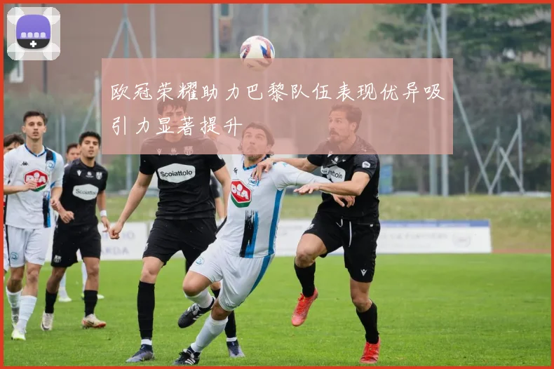 欧冠荣耀助力巴黎队伍表现优异吸引力显著提升