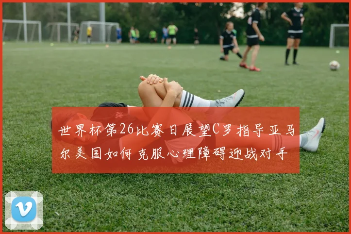 世界杯第26比赛日展望C罗指导亚马尔美国如何克服心理障碍迎战对手