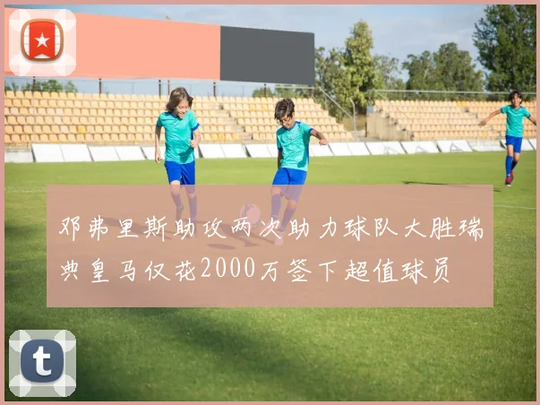 邓弗里斯助攻两次助力球队大胜瑞典皇马仅花2000万签下超值球员