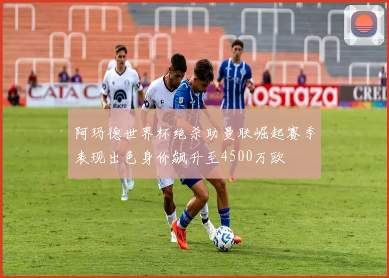 阿玛德世界杯绝杀助曼联崛起赛季表现出色身价飙升至4500万欧